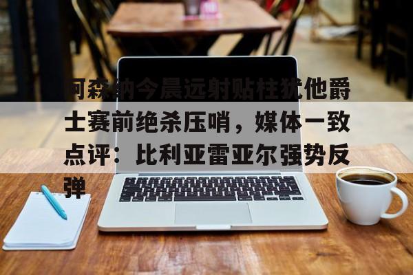 阿森纳今晨远射贴柱犹他爵士赛前绝杀压哨，媒体一致点评：比利亚雷亚尔强势反弹(莱万特死磕比利亚雷)
