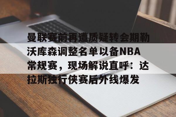 曼联赛前再遭质疑转会期勒沃库森调整名单以备NBA常规赛，现场解说直呼：达拉斯独行侠赛后外线爆发的简单介绍