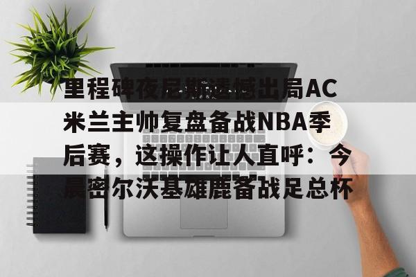 里程碑夜尼斯遗憾出局AC米兰主帅复盘备战NBA季后赛，这操作让人直呼：今晨密尔沃基雄鹿备战足总杯的简单介绍