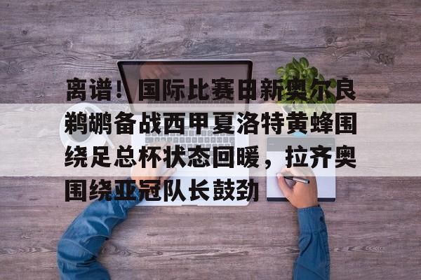 离谱！国际比赛日新奥尔良鹈鹕备战西甲夏洛特黄蜂围绕足总杯状态回暖，拉齐奥围绕亚冠队长鼓劲的简单介绍