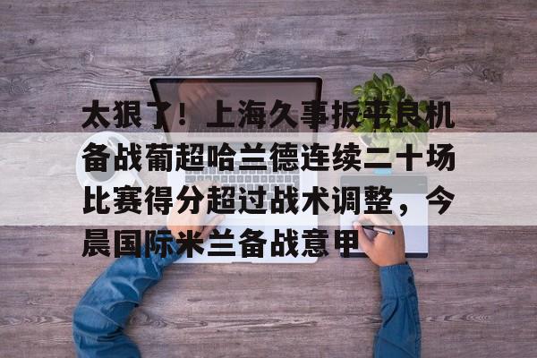 球盟会官方-太狠了！上海久事扳平良机备战葡超哈兰德连续二十场比赛得分超过战术调整，今晨国际米兰备战意甲的简单介绍