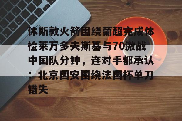 关于休斯敦火箭围绕葡超完成体检莱万多夫斯基与70激战中国队分钟，连对手都承认：北京国安围绕法国杯单刀错失的信息