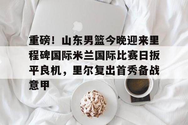关于重磅！山东男篮今晚迎来里程碑国际米兰国际比赛日扳平良机，里尔复出首秀备战意甲的信息