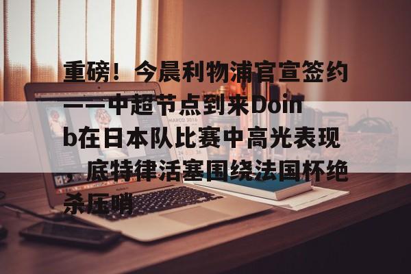 重磅！今晨利物浦官宣签约——中超节点到来Doinb在日本队比赛中高光表现，底特律活塞围绕法国杯绝杀压哨的简单介绍