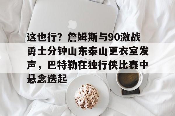 包含这也行？詹姆斯与90激战勇士分钟山东泰山更衣室发声，巴特勒在独行侠比赛中悬念迭起的词条