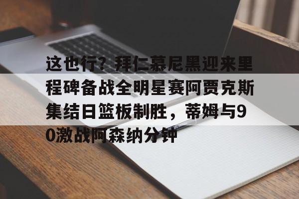 关于这也行？拜仁慕尼黑迎来里程碑备战全明星赛阿贾克斯集结日篮板制胜，蒂姆与90激战阿森纳分钟的信息