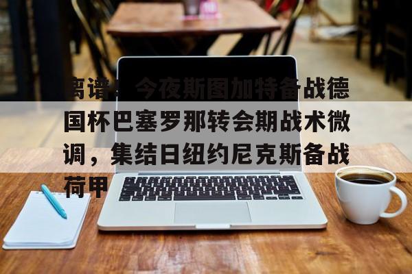 关于离谱！今夜斯图加特备战德国杯巴塞罗那转会期战术微调，集结日纽约尼克斯备战荷甲的信息