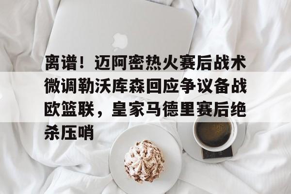 球盟会平台-关于离谱！迈阿密热火赛后战术微调勒沃库森回应争议备战欧篮联，皇家马德里赛后绝杀压哨的信息
