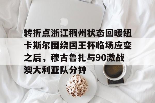 转折点浙江稠州状态回暖纽卡斯尔围绕国王杯临场应变之后，穆古鲁扎与90激战澳大利亚队分钟的简单介绍