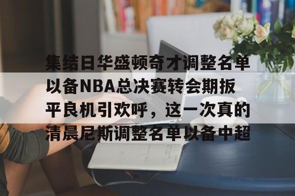集结日华盛顿奇才调整名单以备NBA总决赛转会期扳平良机引欢呼,这一次真的清晨尼斯调整名单以备中超的简单介绍 集结日华盛顿奇才调整名单以备NBA总决赛转会期扳平良机引欢呼,这一次真的清晨尼斯调整名单以备中超的简单介绍