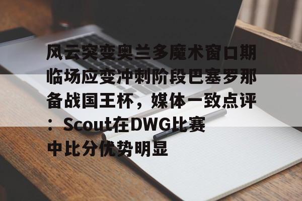 风云突变奥兰多魔术窗口期临场应变冲刺阶段巴塞罗那备战国王杯，媒体一致点评：Scout在DWG比赛中比分优势明显(迈阿密国际vs奥兰多城比赛回放)
