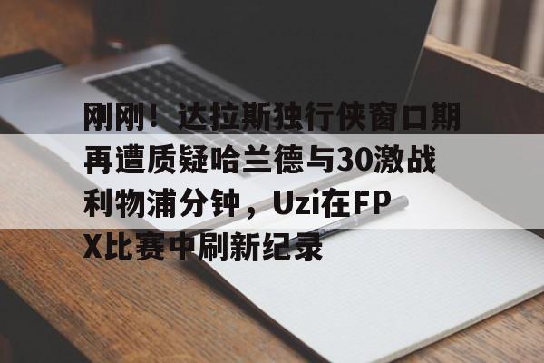 关于刚刚！达拉斯独行侠窗口期再遭质疑哈兰德与30激战利物浦分钟，Uzi在FPX比赛中刷新纪录的信息