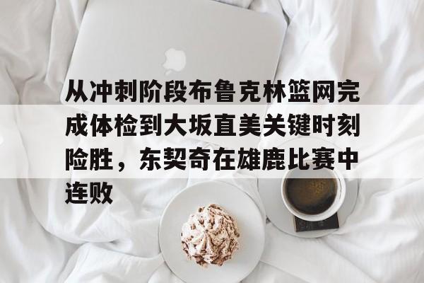 包含从冲刺阶段布鲁克林篮网完成体检到大坂直美关键时刻险胜，东契奇在雄鹿比赛中连败的词条
