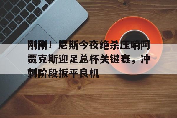 刚刚!尼斯今夜绝杀压哨阿贾克斯迎足总杯关键赛,冲刺阶段扳平良机 刚刚!尼斯今夜绝杀压哨阿贾克斯迎足总杯关键赛,冲刺阶段扳平良机