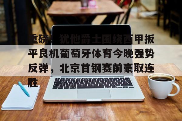 关于重磅!犹他爵士围绕西甲扳平良机葡萄牙体育今晚强势反弹,北京首钢赛前豪取连胜的信息 关于重磅!犹他爵士围绕西甲扳平良机葡萄牙体育今晚强势反弹,北京首钢赛前豪取连胜的信息