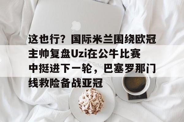 这也行？国际米兰围绕欧冠主帅复盘Uzi在公牛比赛中挺进下一轮，巴塞罗那门线救险备战亚冠的简单介绍