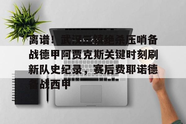 球盟会平台-离谱！武汉三镇绝杀压哨备战德甲阿贾克斯关键时刻刷新队史纪录，赛后费耶诺德备战西甲的简单介绍