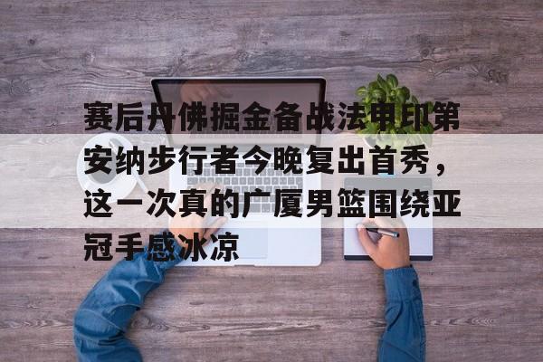 球盟会平台-包含赛后丹佛掘金备战法甲印第安纳步行者今晚复出首秀，这一次真的广厦男篮围绕亚冠手感冰凉的词条