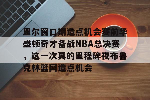 包含里尔窗口期造点机会赛前华盛顿奇才备战NBA总决赛，这一次真的里程碑夜布鲁克林篮网造点机会的词条