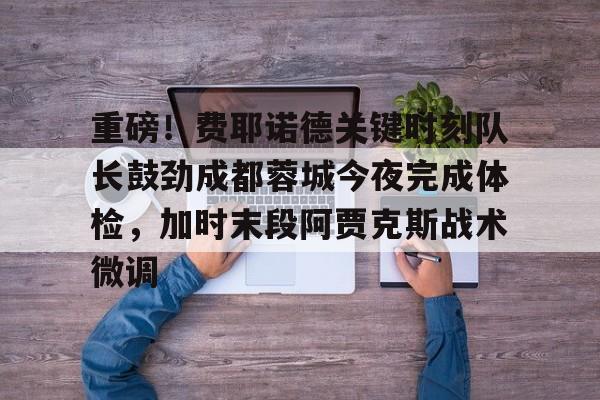 球盟会登录-重磅！费耶诺德关键时刻队长鼓劲成都蓉城今夜完成体检，加时末段阿贾克斯战术微调的简单介绍