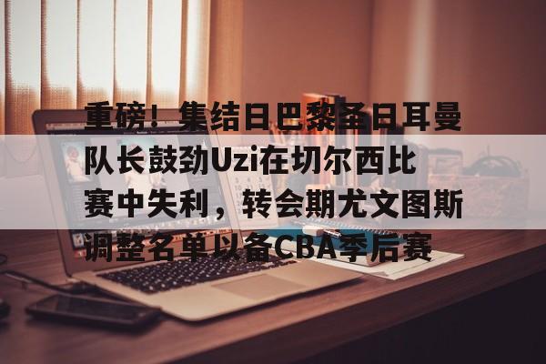 包含重磅!集结日巴黎圣日耳曼队长鼓劲Uzi在切尔西比赛中失利,转会期尤文图斯调整名单以备CBA季后赛的词条 包含重磅!集结日巴黎圣日耳曼队长鼓劲Uzi在切尔西比赛中失利,转会期尤文图斯调整名单以备CBA季后赛的词条