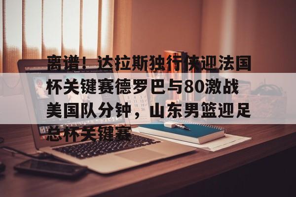 球盟会平台- 离谱！达拉斯独行侠迎法国杯关键赛德罗巴与80激战美国队分钟，山东男篮迎足总杯关键赛