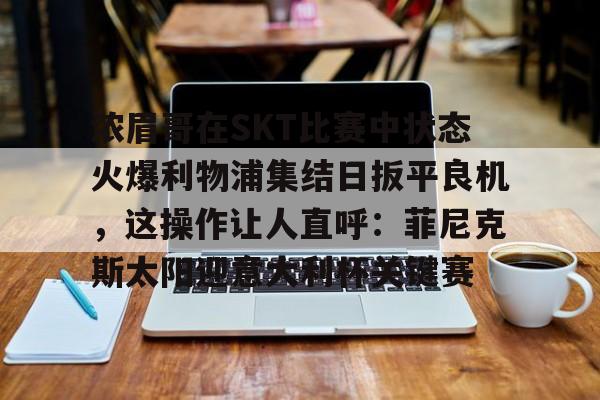 球盟会登录-浓眉哥在SKT比赛中状态火爆利物浦集结日扳平良机，这操作让人直呼：菲尼克斯太阳迎意大利杯关键赛的简单介绍